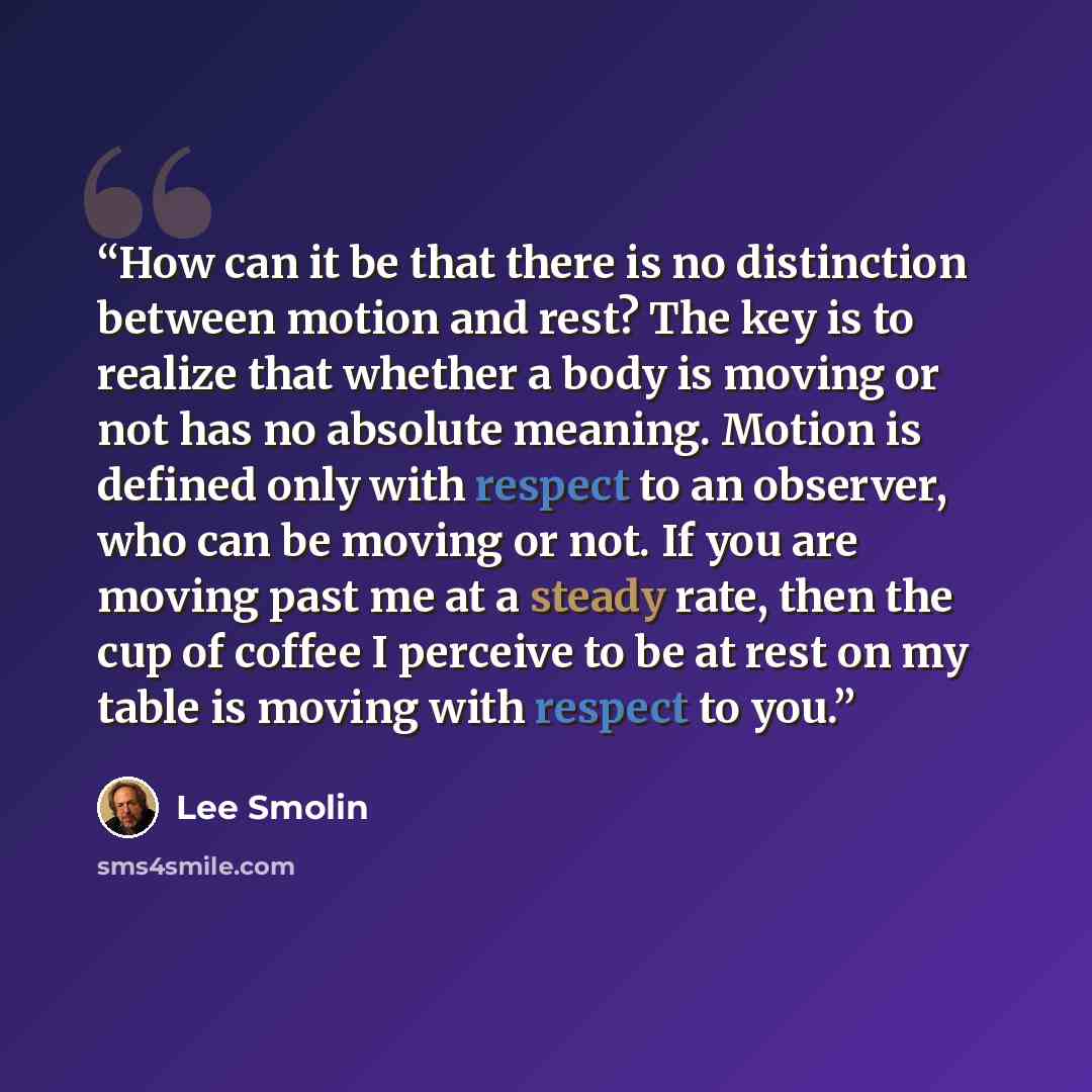 “How can it be that there is no distinction between motion and rest? The key is to realize that whether a body is moving or not has no absolute meaning. Motion is defined only with respect to an observer, who can be moving or not. If you are moving past me at a steady rate, then the cup of coffee I…” quote by Lee Smolin