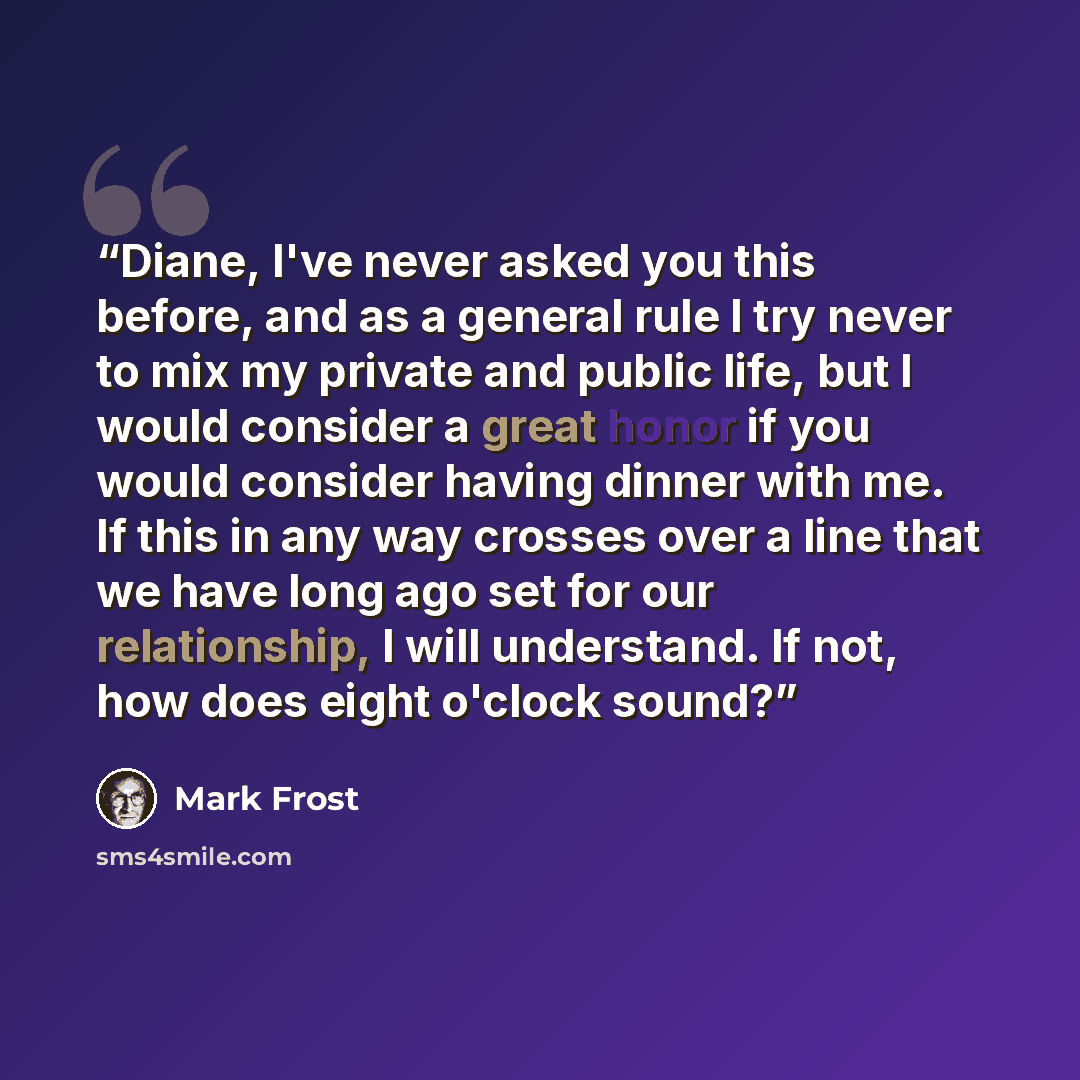 “Diane, I've never asked you this before, and as a general rule I try never to mix my private and public life, but I would consider a great honor if you would consider having dinner with me. If this in any way crosses over a line that we have long ago set for our relationship, I will understand. If…” quote by Mark Frost