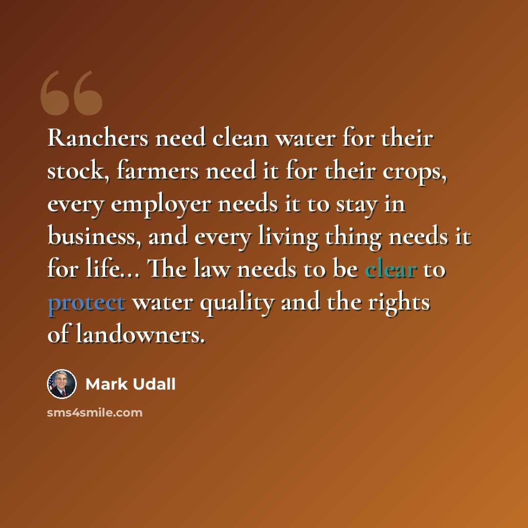 “Ranchers need clean water for their stock, farmers need it for their crops, every employer needs it to stay in business, and every living thing needs it for life... The law needs to be clear to protect water quality and the rights of landowners.” quote by Mark Udall