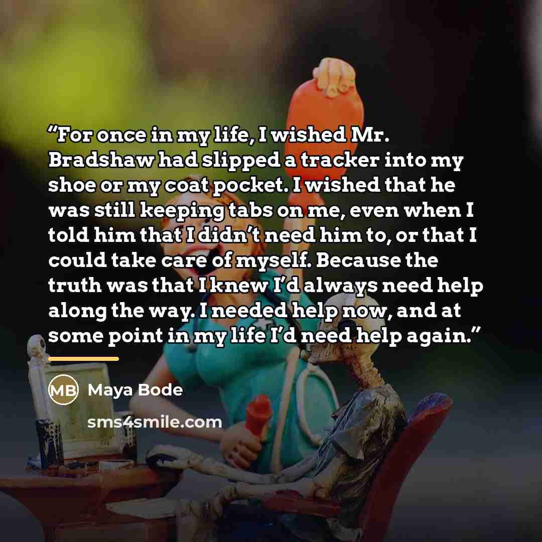 “For once in my life, I wished Mr. Bradshaw had slipped a tracker into my shoe or my coat pocket. I wished that he was still keeping tabs on me, even when I told him that I didn’t need him to, or that I could take care of myself. Because the truth was that I knew I’d always need help along the way…” quote by Maya Bode