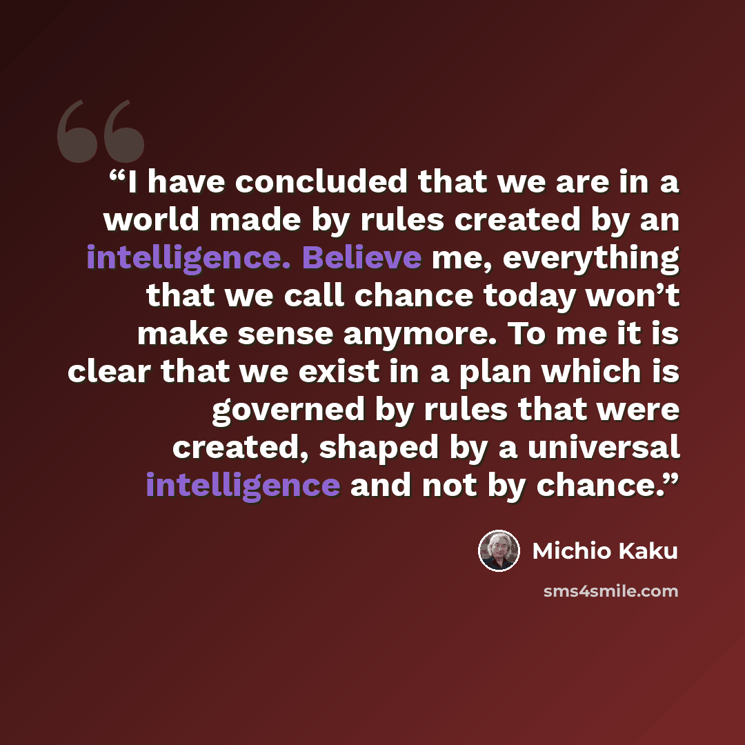 “I have concluded that we are in a world made by rules created by an intelligence. Believe me, everything that we call chance today won’t make sense anymore. To me it is clear that we exist in a plan which is governed by rules that were created, shaped by a universal intelligence and not by chance.” quote by Michio Kaku