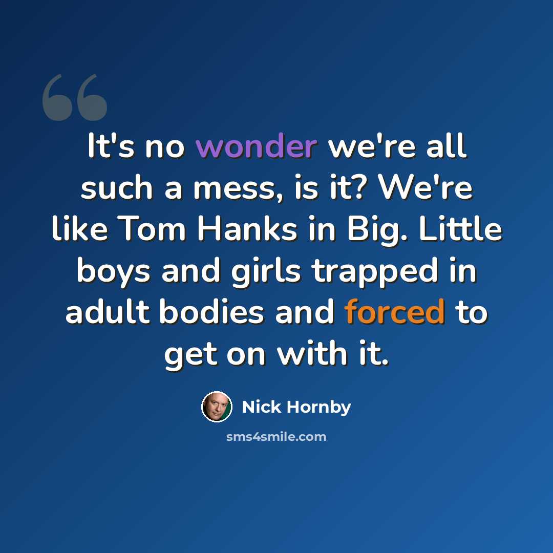 “It's no wonder we're all such a mess, is it? We're like Tom Hanks in Big. Little boys and girls trapped in adult bodies and forced to get on with it.” quote by Nick Hornby
