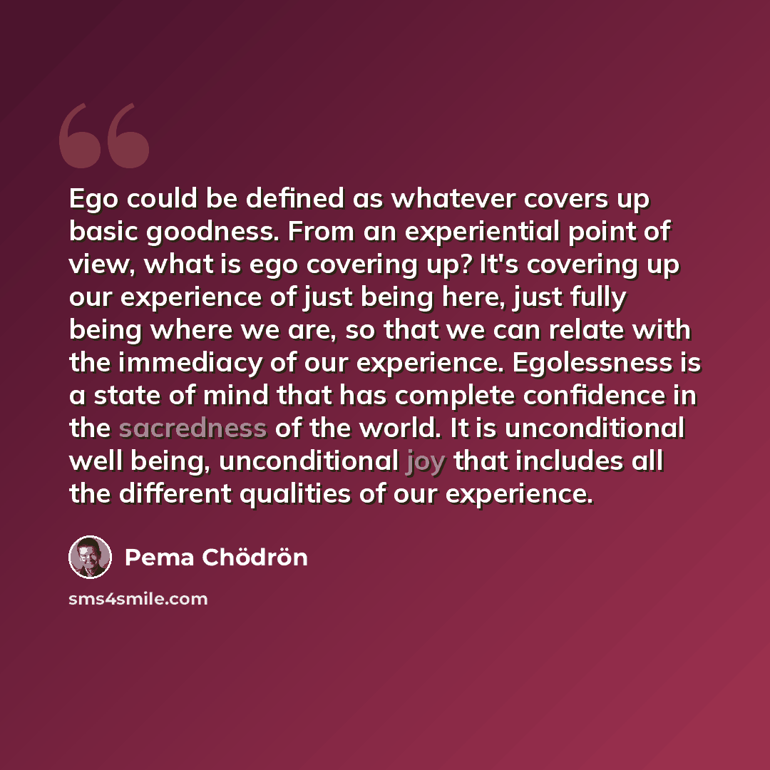 “Ego could be defined as whatever covers up basic goodness. From an experiential point of view, what is ego covering up? It's covering up our experience of just being here, just fully being where we are, so that we can relate with the immediacy of our experience. Egolessness is a state of mind that…” quote by Pema Chodron