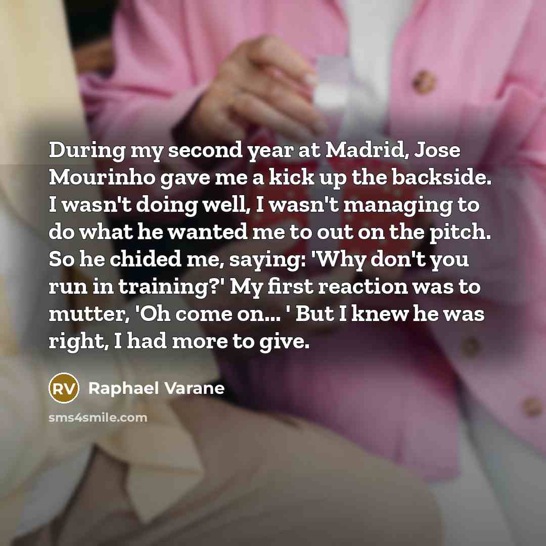 “During my second year at Madrid, Jose Mourinho gave me a kick up the backside. I wasn't doing well, I wasn't managing to do what he wanted me to out on the pitch. So he chided me, saying: 'Why don't you run in training?' My first reaction was to mutter, 'Oh come on... ' But I knew he was right, I…” quote by Raphael Varane