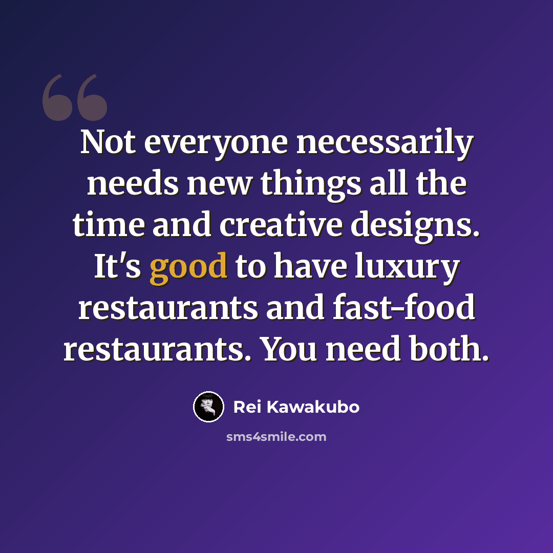 “Not everyone necessarily needs new things all the time and creative designs. It's good to have luxury restaurants and fast-food restaurants. You need both.” quote by Rei Kawakubo