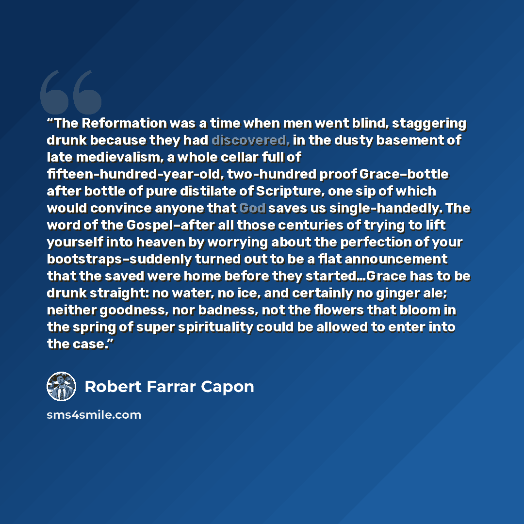 “The Reformation was a time when men went blind, staggering drunk because they had discovered, in the dusty basement of late medievalism, a whole cellar full of fifteen-hundred-year-old, two-hundred proof Grace–bottle after bottle of pure distilate of Scripture, one sip of which would convince…” quote by Robert Farrar Capon