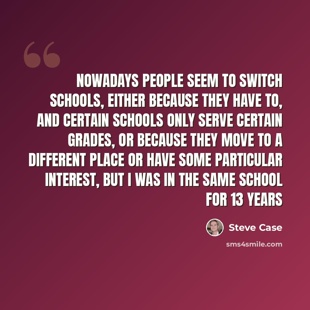 “Nowadays people seem to switch schools, either because they have to, and certain schools only serve certain grades, or because they move to a different place or have some particular interest, but I was in the same school for 13 years” quote by Steve Case