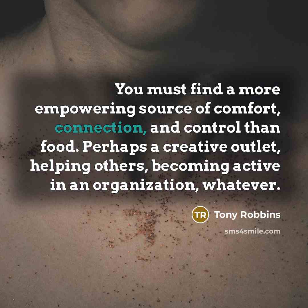 “You must find a more empowering source of comfort, connection, and control than food. Perhaps a creative outlet, helping others, becoming active in an organization, whatever.” quote by Tony Robbins