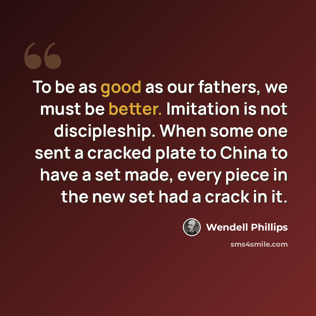 “To be as good as our fathers, we must be better. Imitation is not discipleship. When some one sent a cracked plate to China to have a set made, every piece in the new set had a crack in it.” quote by Wendell Phillips