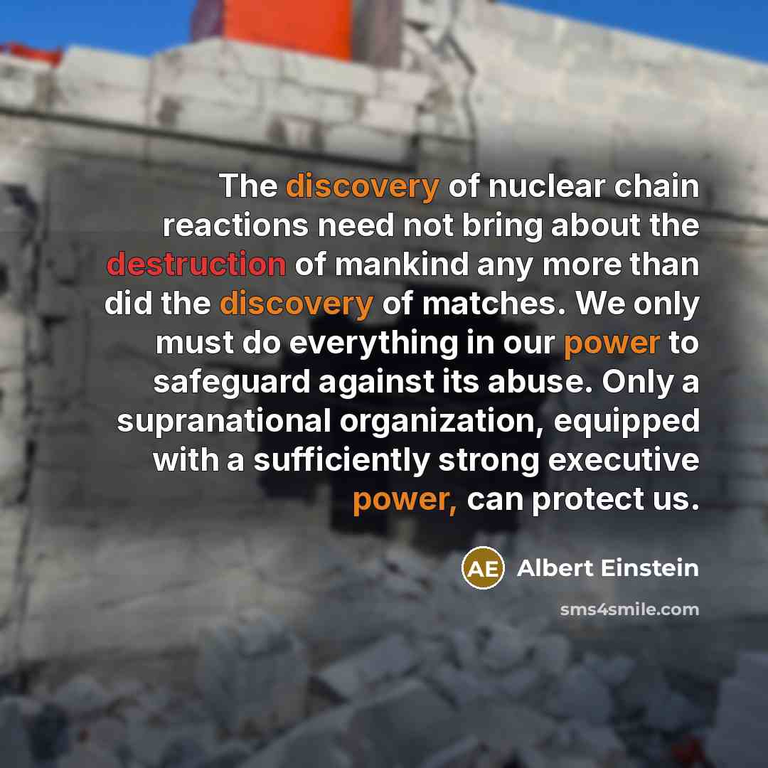 “The discovery of nuclear chain reactions need not bring about the destruction of mankind any more than did the discovery of matches. We only must do everything in our power to safeguard against its abuse. Only a supranational organization, equipped with a sufficiently strong executive power, can…” quote by Albert Einstein