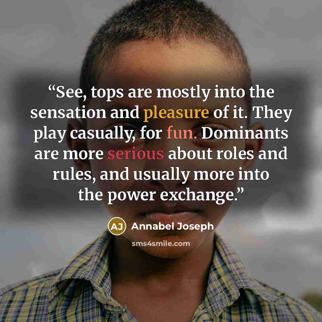 “See, tops are mostly into the sensation and pleasure of it. They play casually, for fun. Dominants are more serious about roles and rules, and usually more into the power exchange.” quote by Annabel Joseph