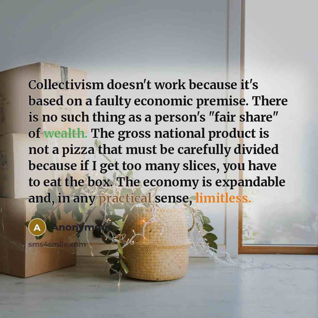 “Collectivism doesn't work because it's based on a faulty economic premise. There is no such thing as a person's "fair share" of wealth. The gross national product is not a pizza that must be carefully divided because if I get too many slices, you have to eat the box. The economy is expandable and…” quote by Anonymous