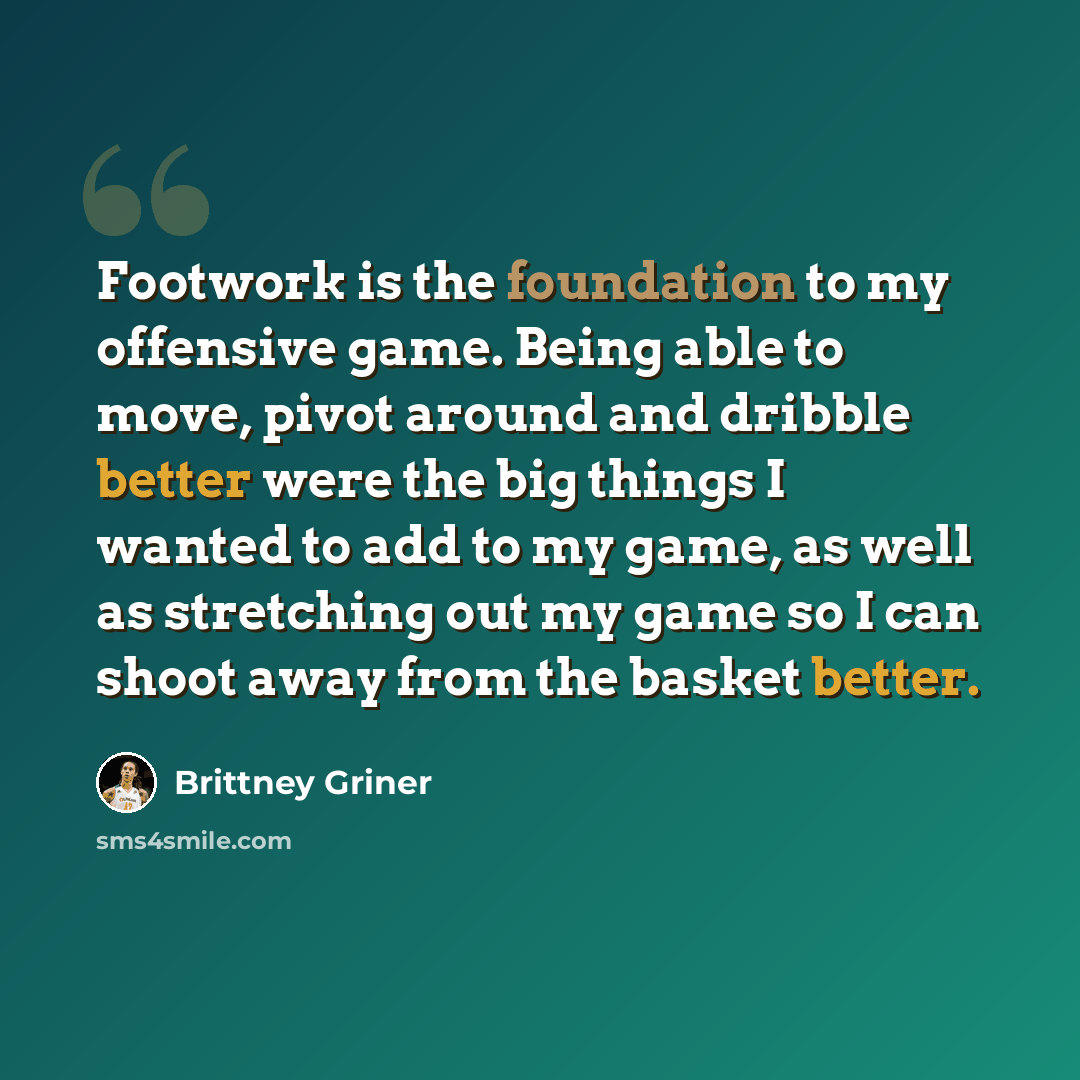 “Footwork is the foundation to my offensive game. Being able to move, pivot around and dribble better were the big things I wanted to add to my game, as well as stretching out my game so I can shoot away from the basket better.” quote by Brittney Griner