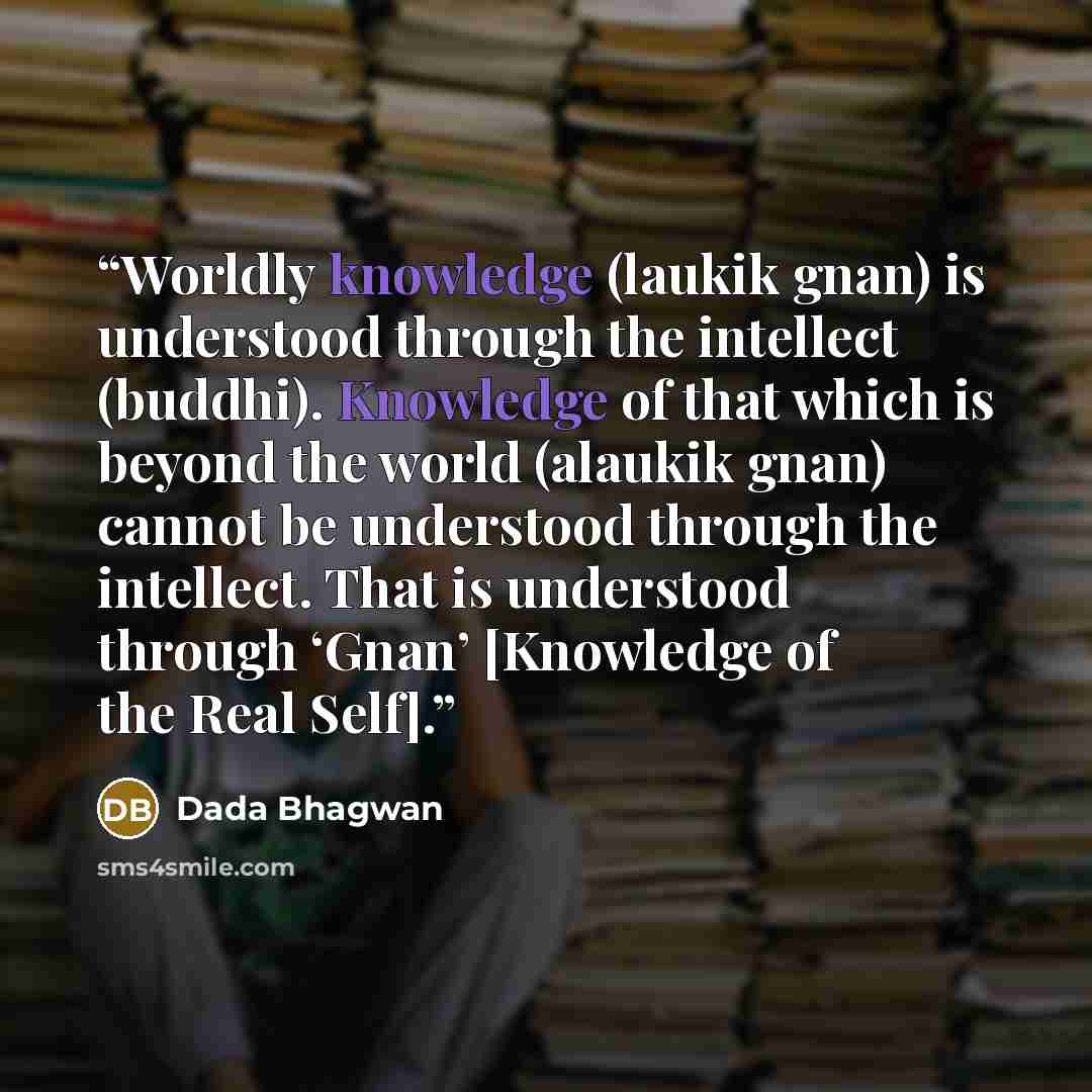 “Worldly knowledge (laukik gnan) is understood through the intellect (buddhi). Knowledge of that which is beyond the world (alaukik gnan) cannot be understood through the intellect. That is understood through ‘Gnan’ [Knowledge of the Real Self].” quote by Dada Bhagwan