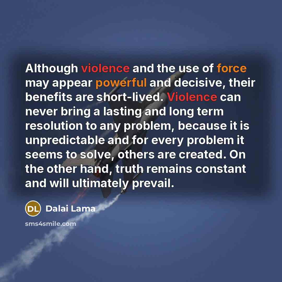 “Although violence and the use of force may appear powerful and decisive, their benefits are short-lived. Violence can never bring a lasting and long term resolution to any problem, because it is unpredictable and for every problem it seems to solve, others are created. On the other hand, truth…” quote by Dalai Lama