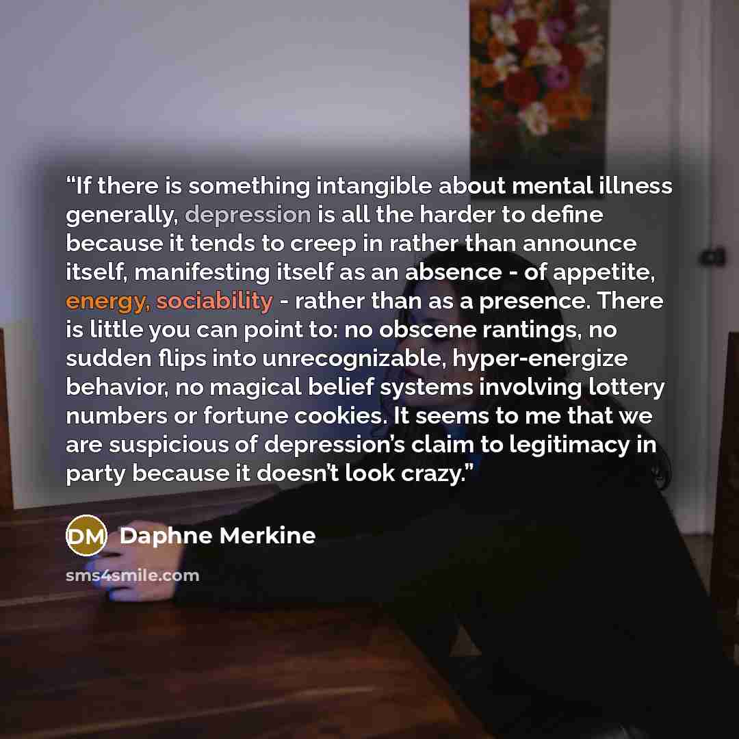 “If there is something intangible about mental illness generally, depression is all the harder to define because it tends to creep in rather than announce itself, manifesting itself as an absence - of appetite, energy, sociability - rather than as a presence. There is little you can point to: no…” quote by Daphne Merkine