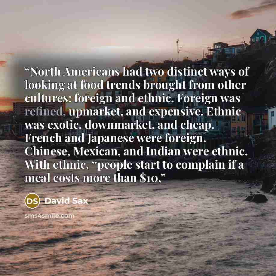 “North Americans had two distinct ways of looking at food trends brought from other cultures: foreign and ethnic. Foreign was refined, upmarket, and expensive. Ethnic was exotic, downmarket, and cheap. French and Japanese were foreign. Chinese, Mexican, and Indian were ethnic. With ethnic, “people…” quote by David Sax