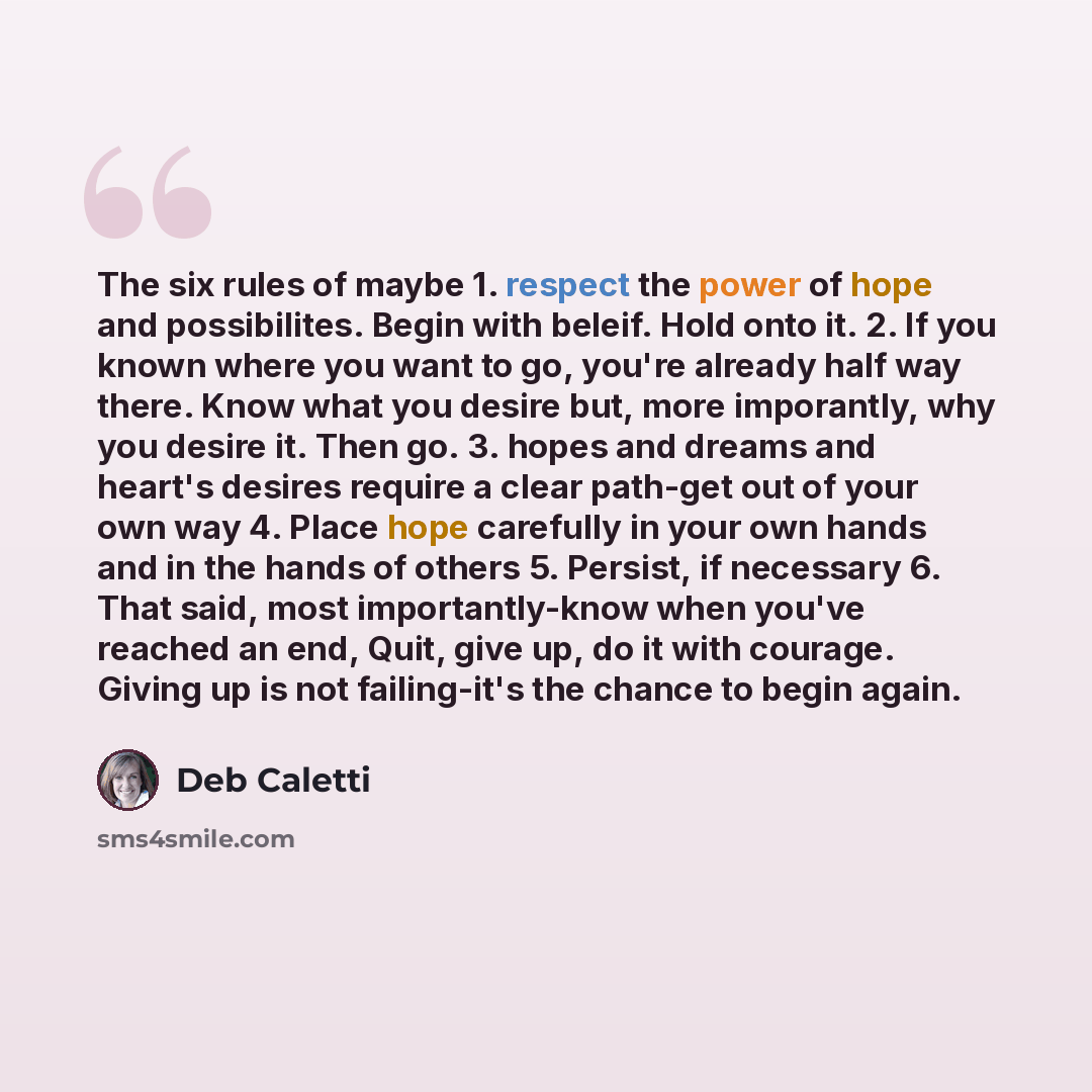 “The six rules of maybe 1. respect the power of hope and possibilites. Begin with beleif. Hold onto it. 2. If you known where you want to go, you're already half way there. Know what you desire but, more imporantly, why you desire it. Then go. 3. hopes and dreams and heart's desires require a clear…” quote by Deb Caletti