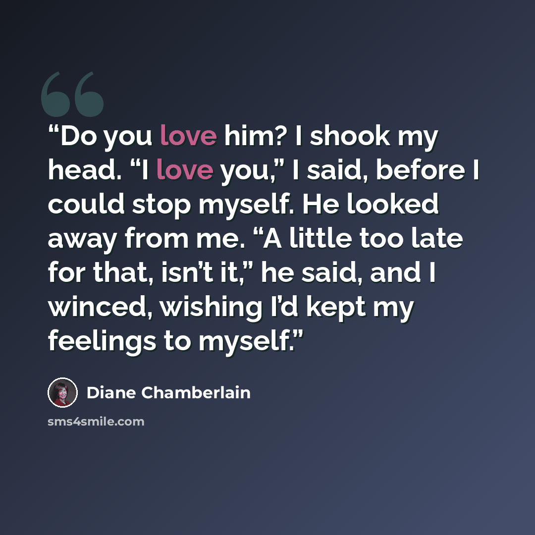 “Do you love him? I shook my head. “I love you,” I said, before I could stop myself. He looked away from me. “A little too late for that, isn’t it,” he said, and I winced, wishing I’d kept my feelings to myself.” quote by Diane Chamberlain