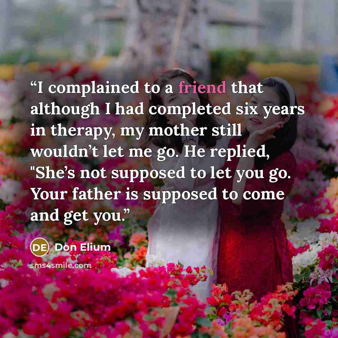 “I complained to a friend that although I had completed six years in therapy, my mother still wouldn’t let me go. He replied, "She’s not supposed to let you go. Your father is supposed to come and get you.” quote by Don Elium