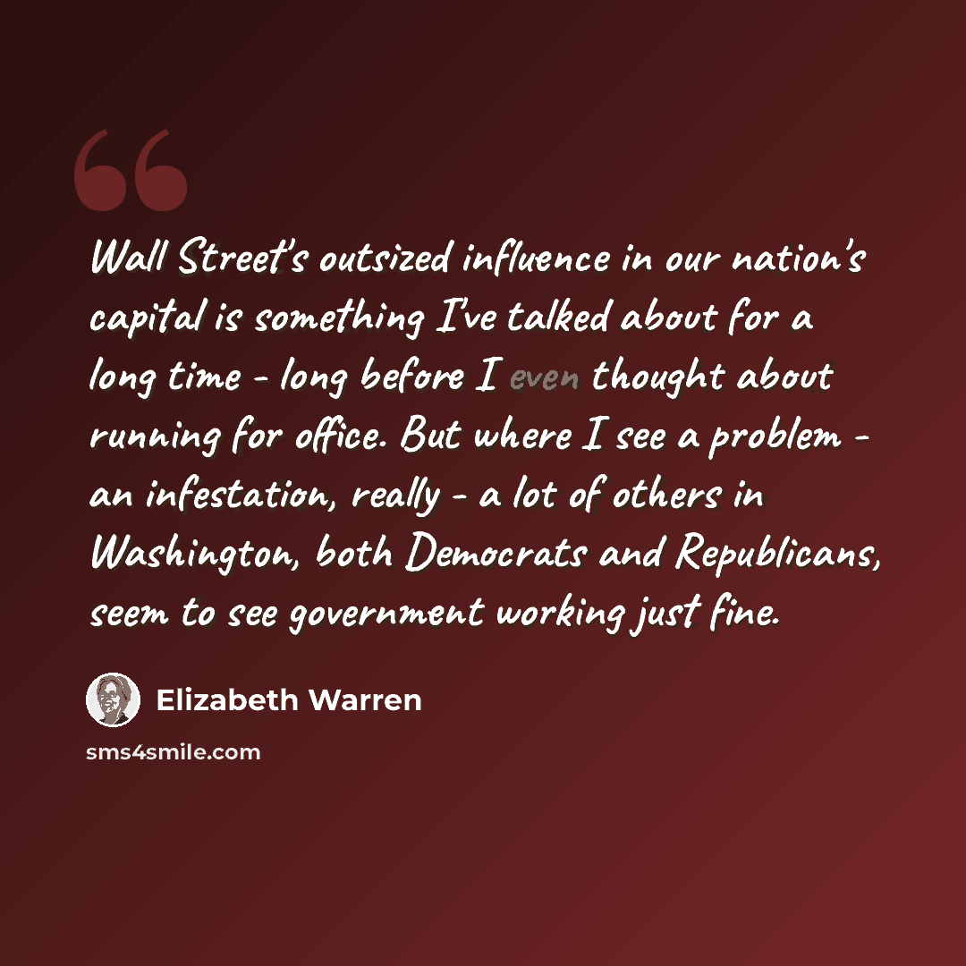 “Wall Street's outsized influence in our nation's capital is something I've talked about for a long time - long before I even thought about running for office. But where I see a problem - an infestation, really - a lot of others in Washington, both Democrats and Republicans, seem to see government…” quote by Elizabeth Warren