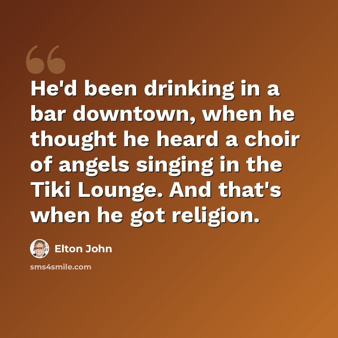 “He'd been drinking in a bar downtown, when he thought he heard a choir of angels singing in the Tiki Lounge. And that's when he got religion.” quote by Elton John