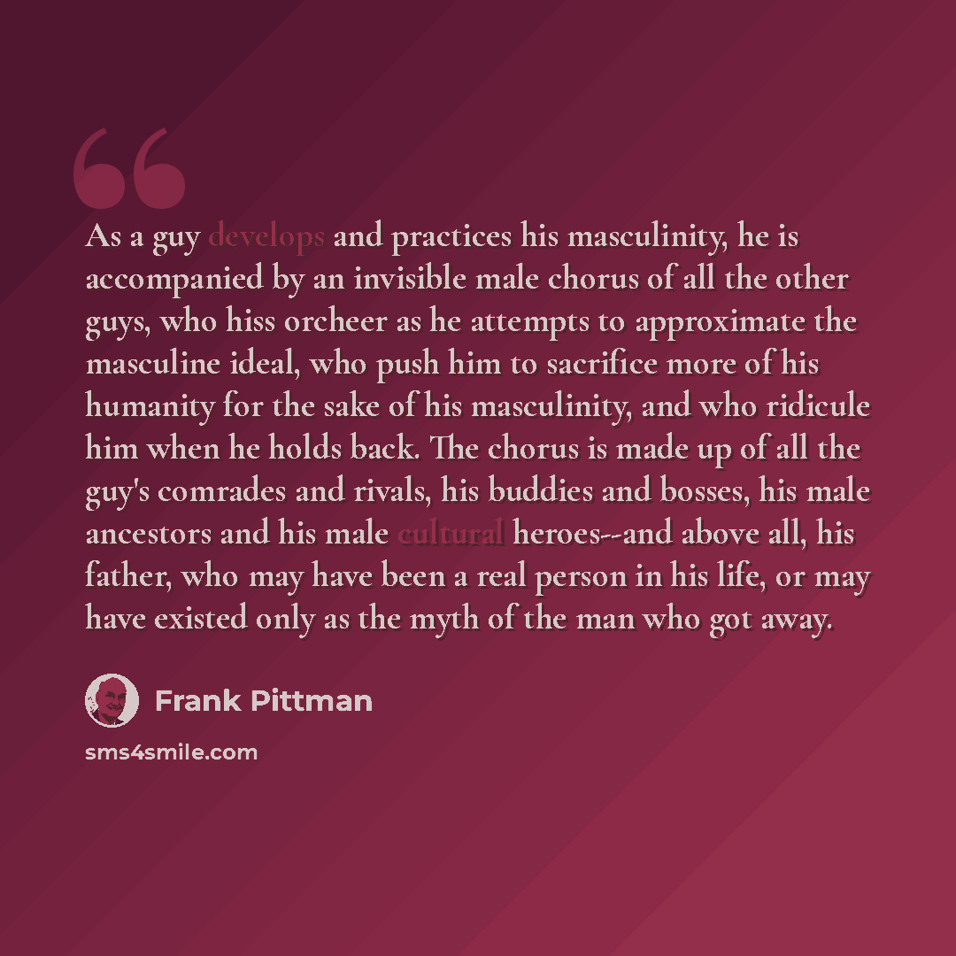 “As a guy develops and practices his masculinity, he is accompanied by an invisible male chorus of all the other guys, who hiss orcheer as he attempts to approximate the masculine ideal, who push him to sacrifice more of his humanity for the sake of his masculinity, and who ridicule him when he…” quote by Frank Pittman