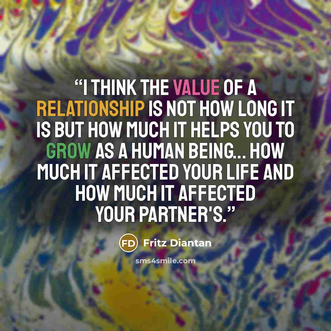 “I think the value of a relationship is not how long it is but how much it helps you to grow as a human being... how much it affected your life and how much it affected your partner's.” quote by Fritz Diantan