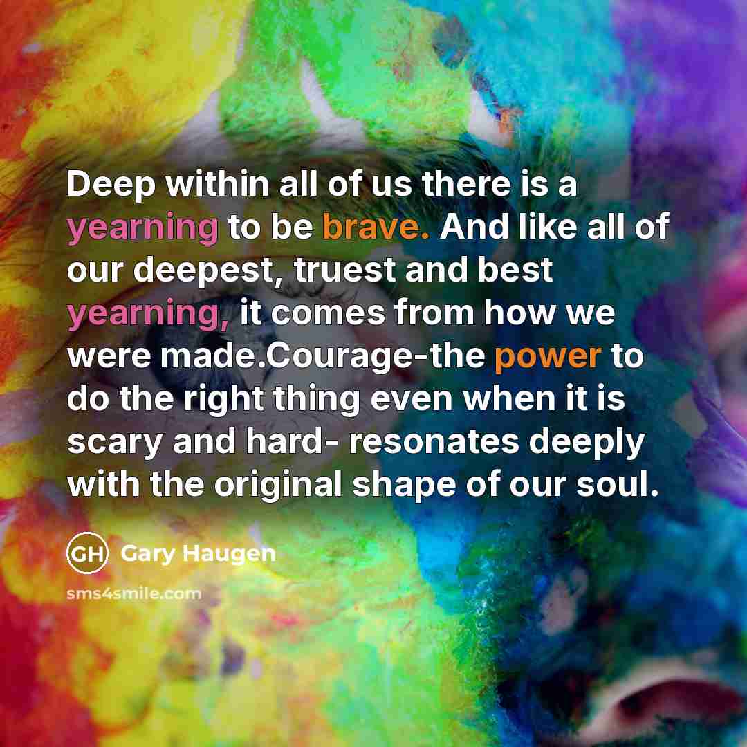 “Deep within all of us there is a yearning to be brave. And like all of our deepest, truest and best yearning, it comes from how we were made.Courage-the power to do the right thing even when it is scary and hard- resonates deeply with the original shape of our soul.” quote by Gary Haugen
