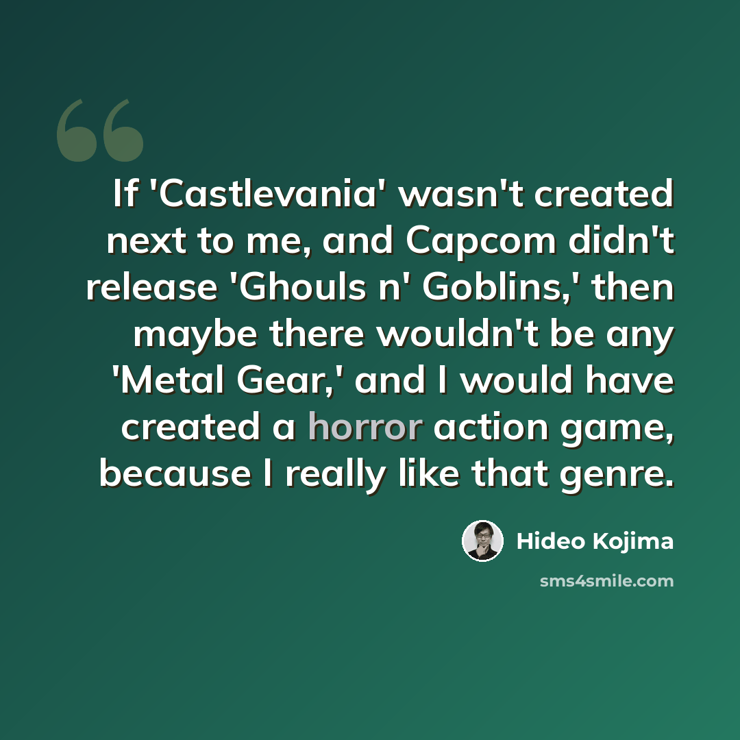 “If 'Castlevania' wasn't created next to me, and Capcom didn't release 'Ghouls n' Goblins,' then maybe there wouldn't be any 'Metal Gear,' and I would have created a horror action game, because I really like that genre.” quote by Hideo Kojima