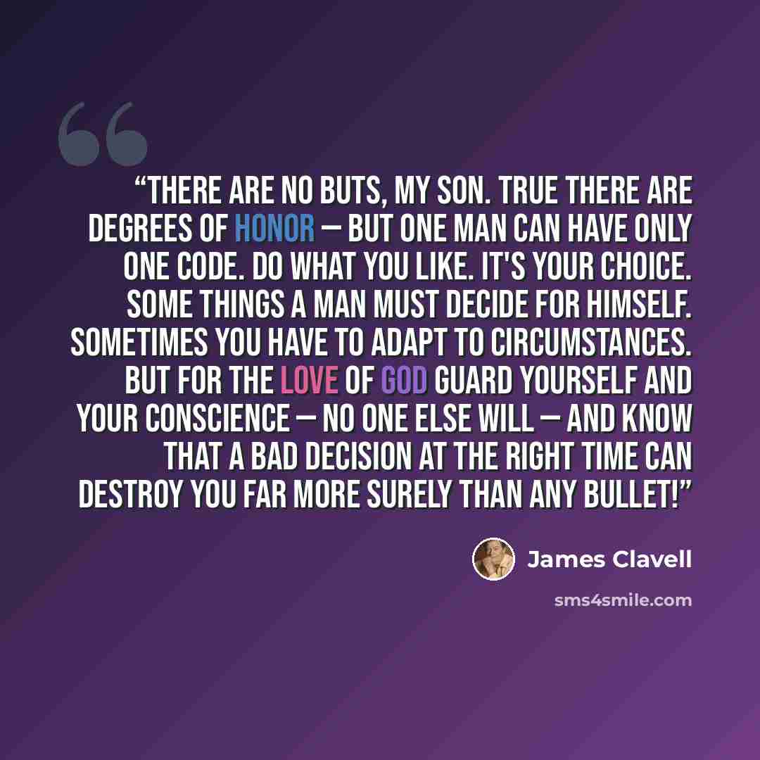 “There are no buts, my son. True there are degrees of honor — but one man can have only one code. Do what you like. It's your choice. Some things a man must decide for himself. Sometimes you have to adapt to circumstances. But for the love of God guard yourself and your conscience — no one else…” quote by James Clavell