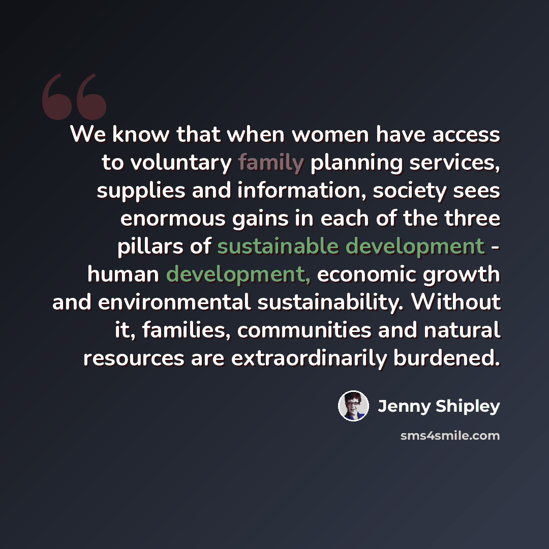 “We know that when women have access to voluntary family planning services, supplies and information, society sees enormous gains in each of the three pillars of sustainable development - human development, economic growth and environmental sustainability. Without it, families, communities and…” quote by Jenny Shipley
