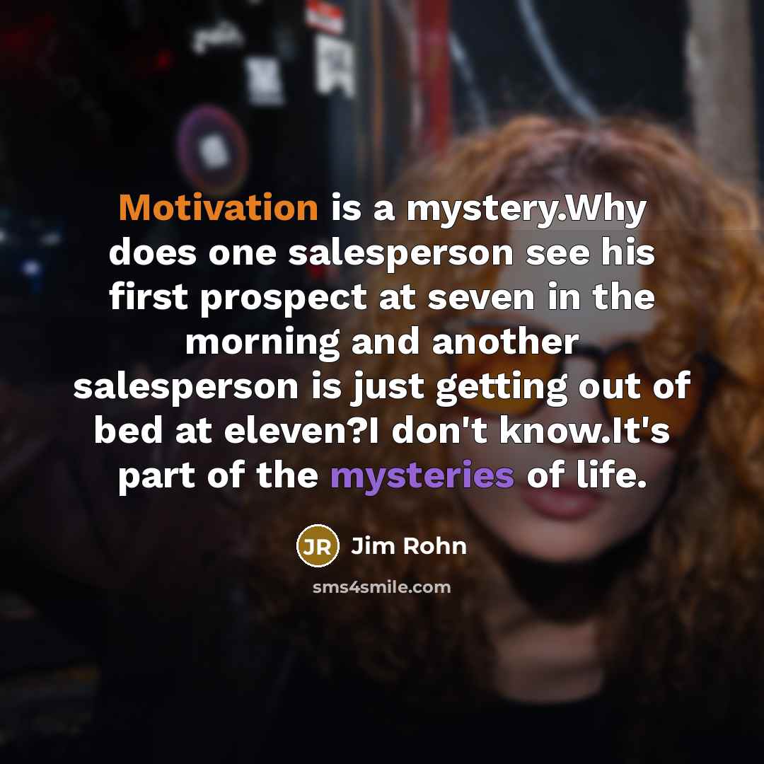 “Motivation is a mystery.Why does one salesperson see his first prospect at seven in the morning and another salesperson is just getting out of bed at eleven?I don't know.It's part of the mysteries of life.” quote by Jim Rohn