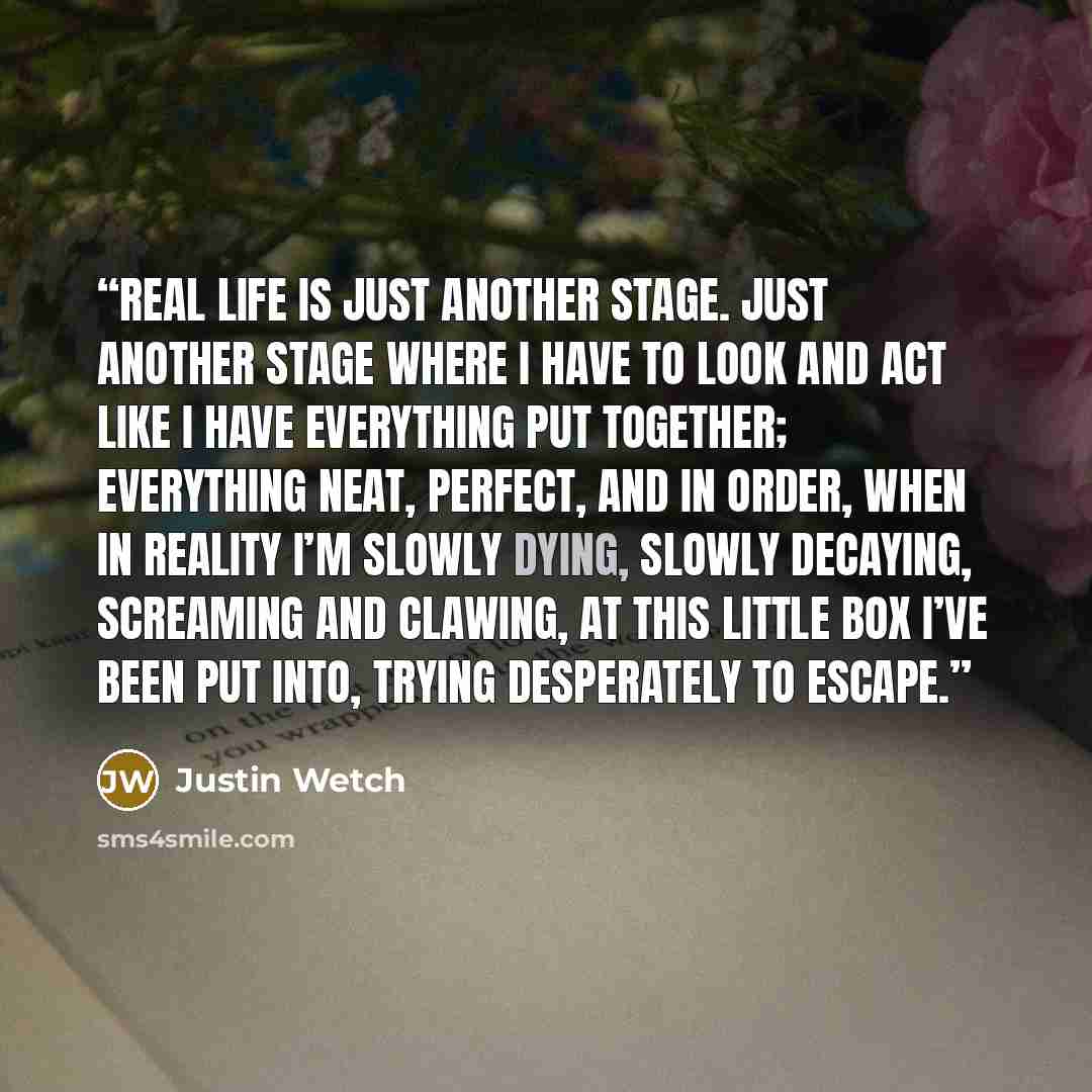 “Real life is just another stage. Just another stage where I have to look and act Like I have everything put together; everything neat, perfect, and in order, when in reality I’m slowly dying, Slowly decaying, screaming and clawing, at this little box I’ve been put into, Trying desperately to escape.” quote by Justin Wetch