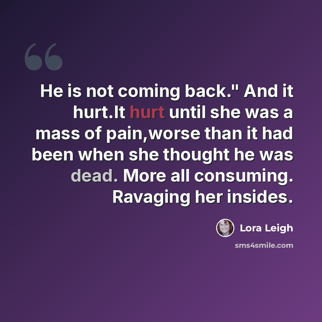 “He is not coming back." And it hurt.It hurt until she was a mass of pain,worse than it had been when she thought he was dead. More all consuming. Ravaging her insides.” quote by Lora Leigh