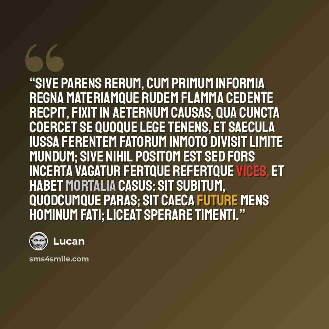 “Sive parens rerum, cum primum informia regna Materiamque rudem flamma cedente recpit, Fixit in aeternum causas, qua cuncta coercet Se quoque lege tenens, et saecula iussa ferentem Fatorum inmoto divisit limite mundum; Sive nihil positom est sed fors incerta vagatur Fertque refertque vices, et…” quote by Lucan