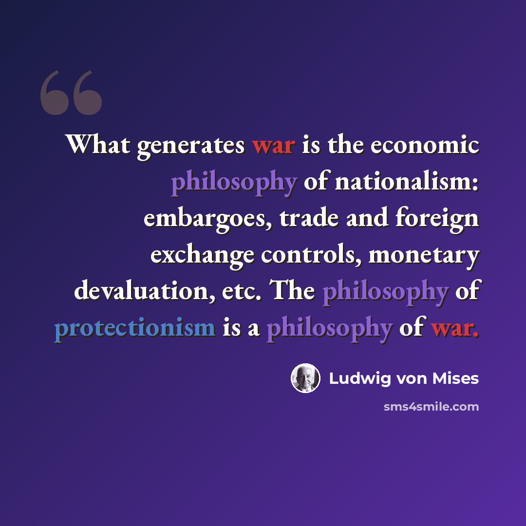 “What generates war is the economic philosophy of nationalism: embargoes, trade and foreign exchange controls, monetary devaluation, etc. The philosophy of protectionism is a philosophy of war.” quote by Ludwig von Mises