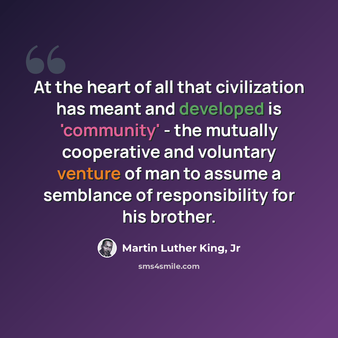 “At the heart of all that civilization has meant and developed is 'community' - the mutually cooperative and voluntary venture of man to assume a semblance of responsibility for his brother.” quote by Martin Luther King, Jr