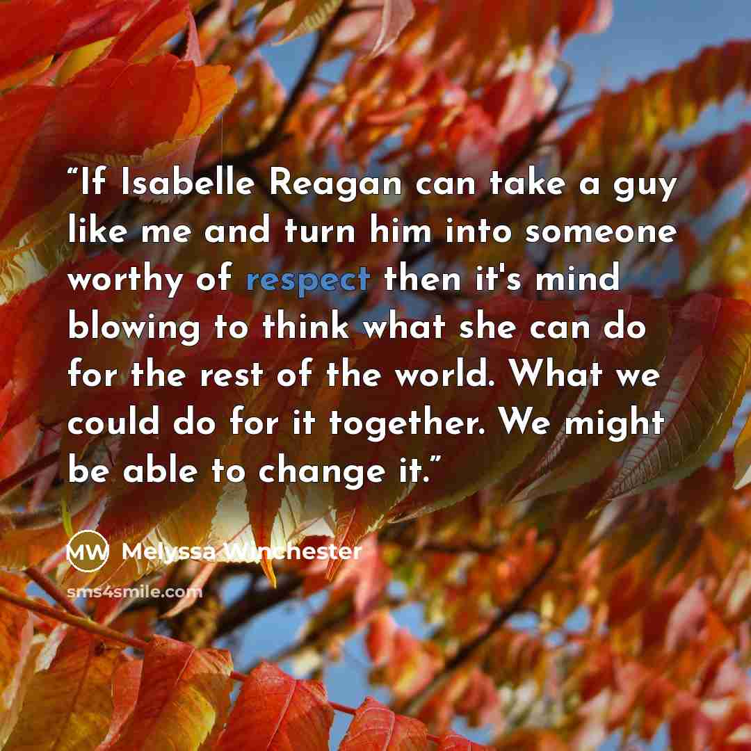 “If Isabelle Reagan can take a guy like me and turn him into someone worthy of respect then it's mind blowing to think what she can do for the rest of the world. What we could do for it together. We might be able to change it.” quote by Melyssa Winchester
