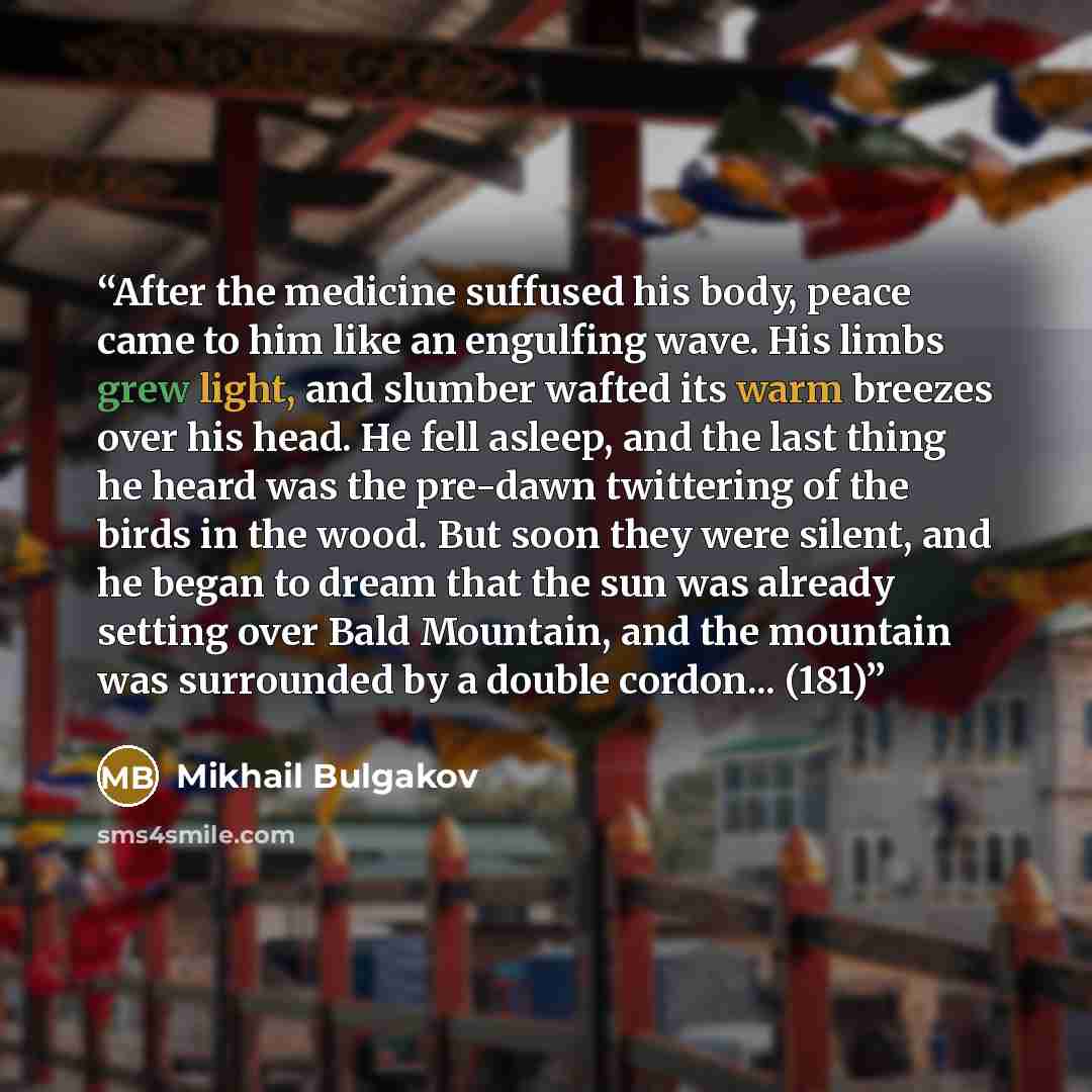 “After the medicine suffused his body, peace came to him like an engulfing wave. His limbs grew light, and slumber wafted its warm breezes over his head. He fell asleep, and the last thing he heard was the pre-dawn twittering of the birds in the wood. But soon they were silent, and he began to…” quote by Mikhail Bulgakov