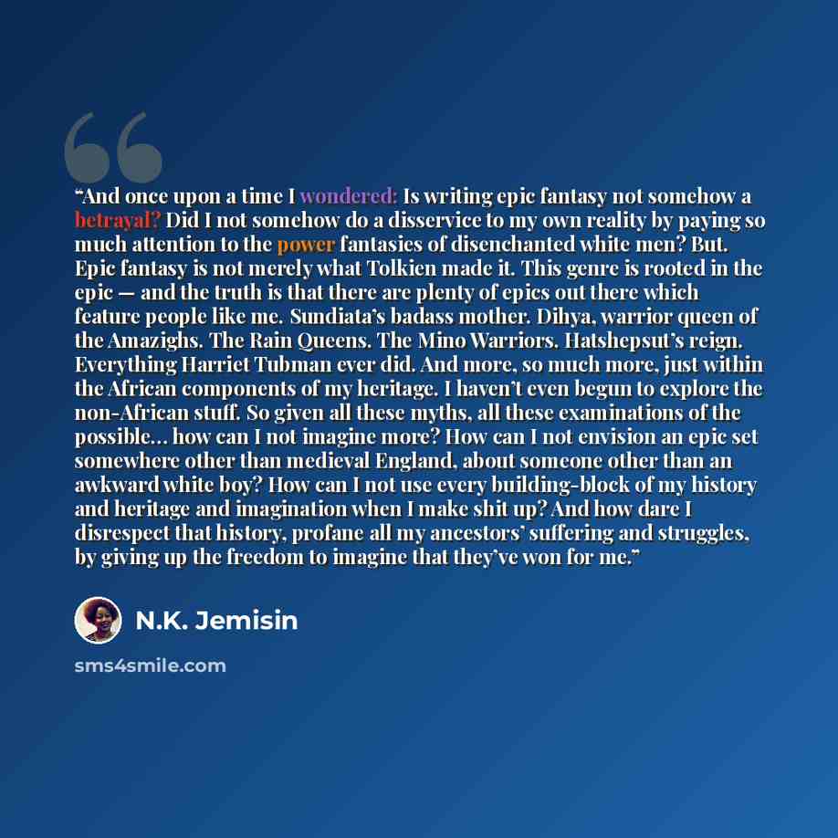 “And once upon a time I wondered: Is writing epic fantasy not somehow a betrayal? Did I not somehow do a disservice to my own reality by paying so much attention to the power fantasies of disenchanted white men? But. Epic fantasy is not merely what Tolkien made it. This genre is rooted in the epic…” quote by N.K. Jemisin