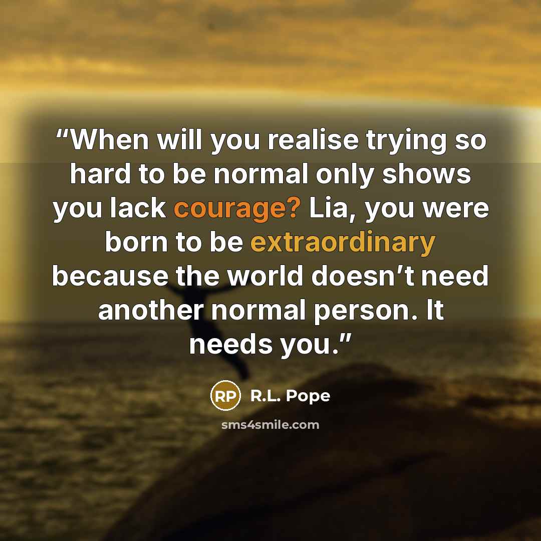 “When will you realise trying so hard to be normal only shows you lack courage? Lia, you were born to be extraordinary because the world doesn’t need another normal person. It needs you.” quote by R.L. Pope