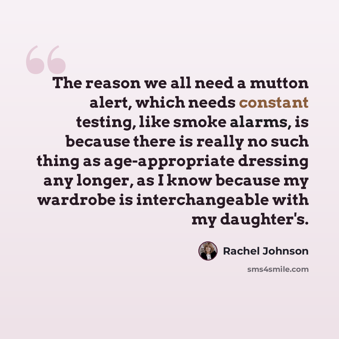 “The reason we all need a mutton alert, which needs constant testing, like smoke alarms, is because there is really no such thing as age-appropriate dressing any longer, as I know because my wardrobe is interchangeable with my daughter's.” quote by Rachel Johnson