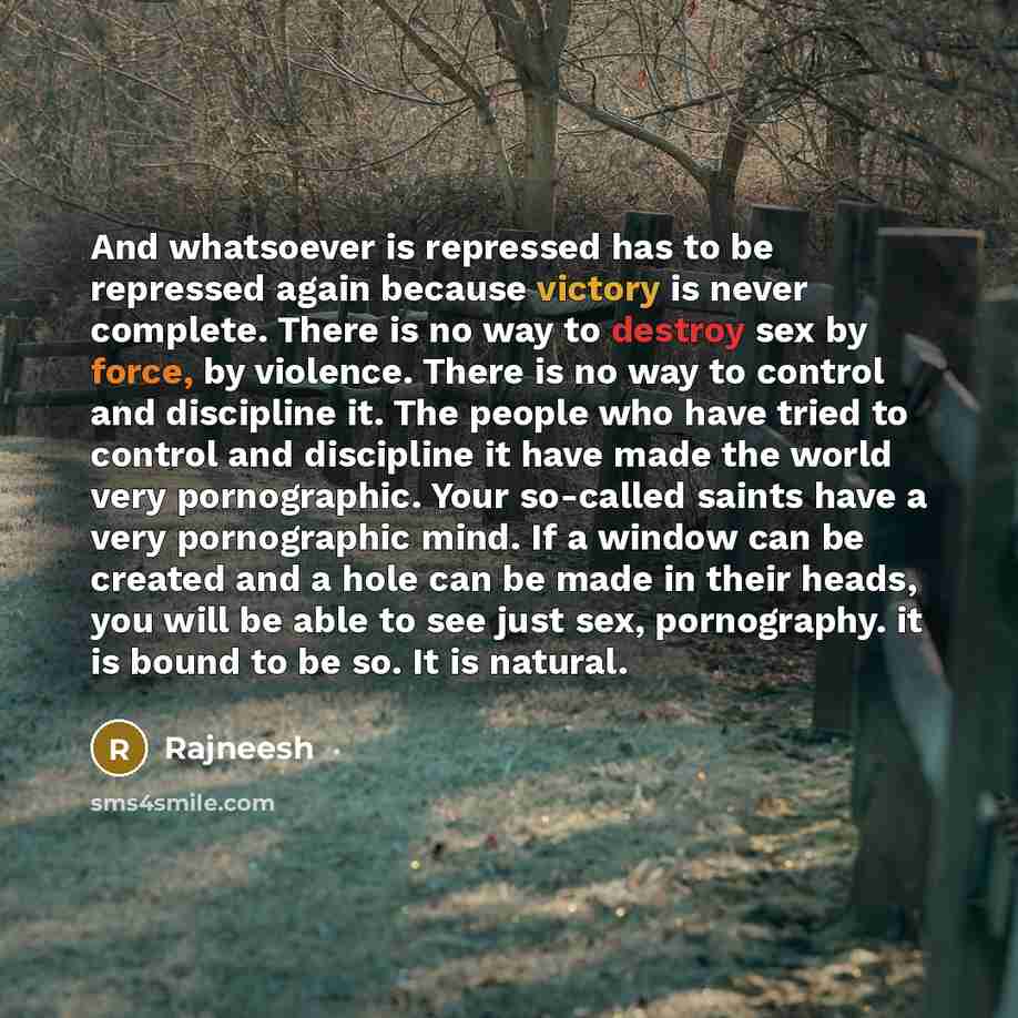 “And whatsoever is repressed has to be repressed again because victory is never complete. There is no way to destroy sex by force, by violence. There is no way to control and discipline it. The people who have tried to control and discipline it have made the world very pornographic. Your so-called…” quote by Rajneesh