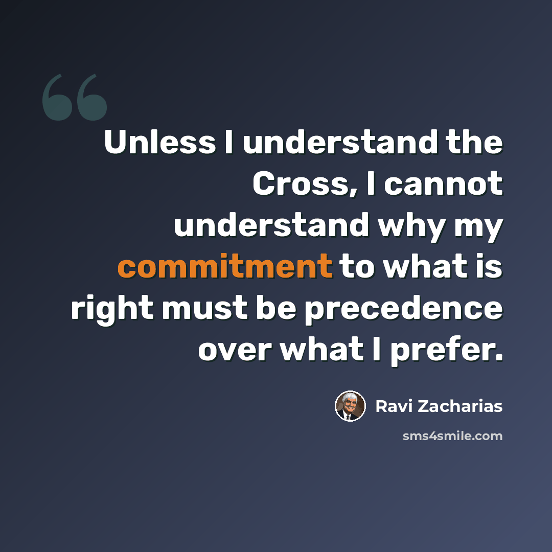 “Unless I understand the Cross, I cannot understand why my commitment to what is right must be precedence over what I prefer.” quote by Ravi Zacharias