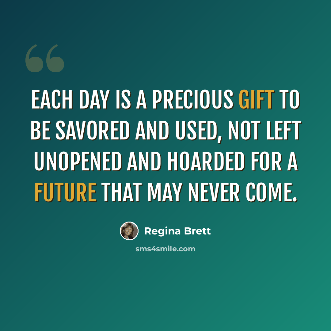 “Each day is a precious gift to be savored and used, not left unopened and hoarded for a future that may never come.” quote by Regina Brett