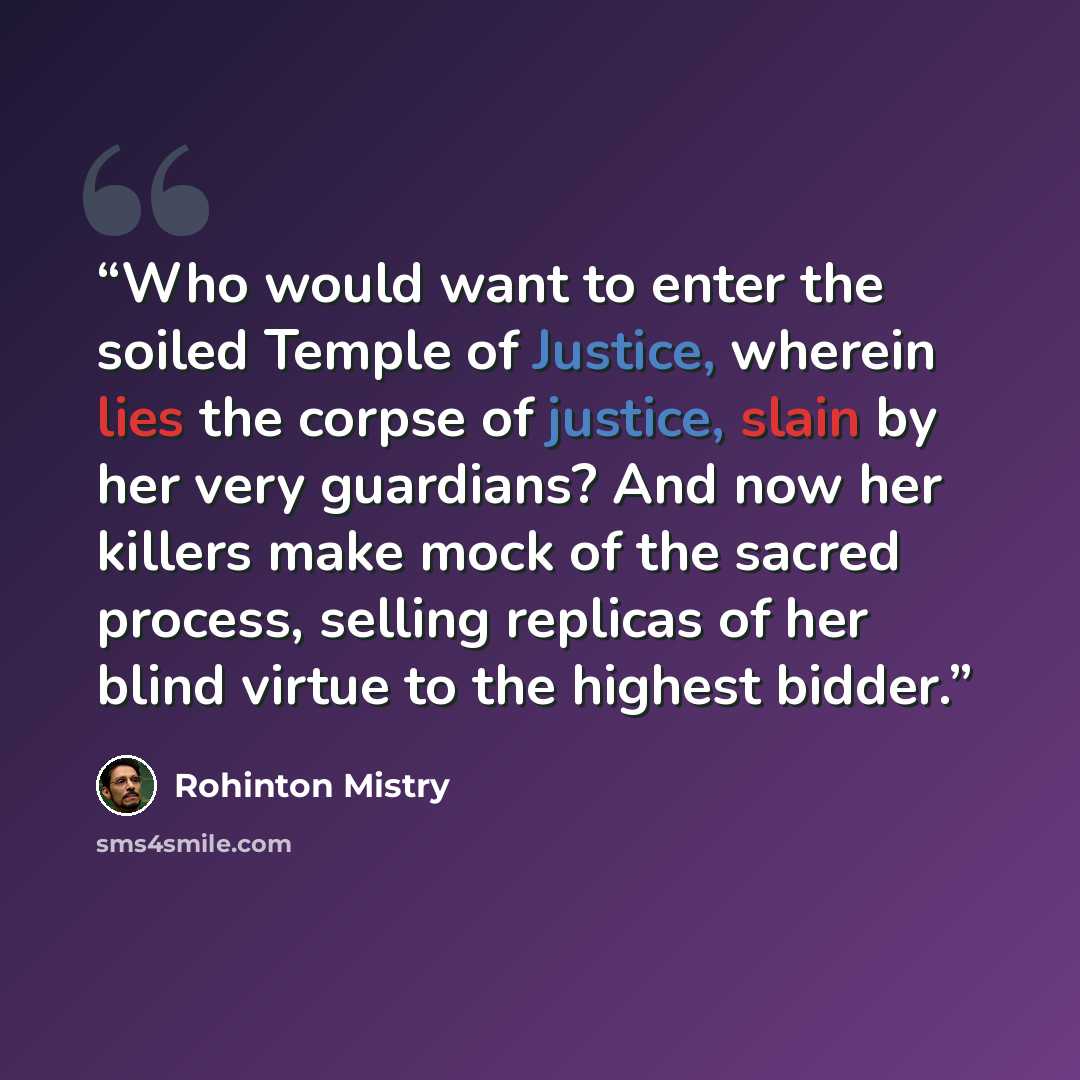 “Who would want to enter the soiled Temple of Justice, wherein lies the corpse of justice, slain by her very guardians? And now her killers make mock of the sacred process, selling replicas of her blind virtue to the highest bidder.” quote by Rohinton Mistry