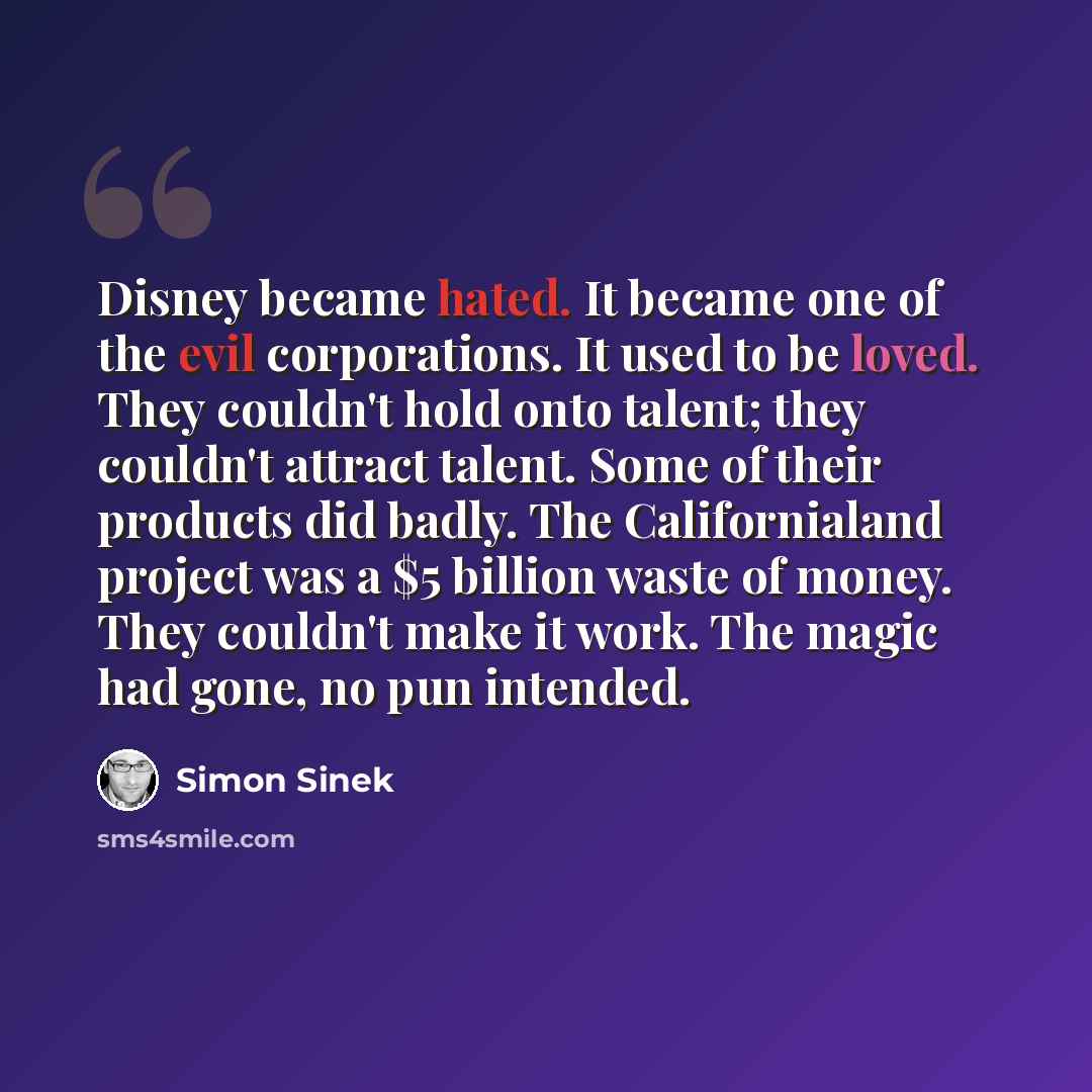 “Disney became hated. It became one of the evil corporations. It used to be loved. They couldn't hold onto talent; they couldn't attract talent. Some of their products did badly. The Californialand project was a $5 billion waste of money. They couldn't make it work. The magic had gone, no pun…” quote by Simon Sinek