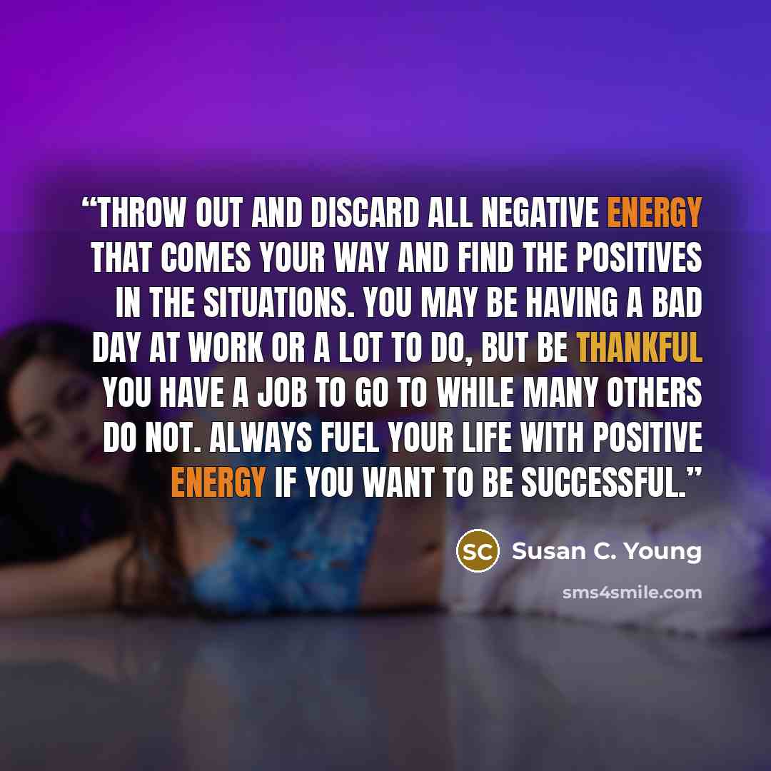 “Throw out and discard all negative energy that comes your way and find the positives in the situations. You may be having a bad day at work or a lot to do, but be thankful you have a job to go to while many others do not. Always fuel your life with positive energy if you want to be successful.” quote by Susan C. Young