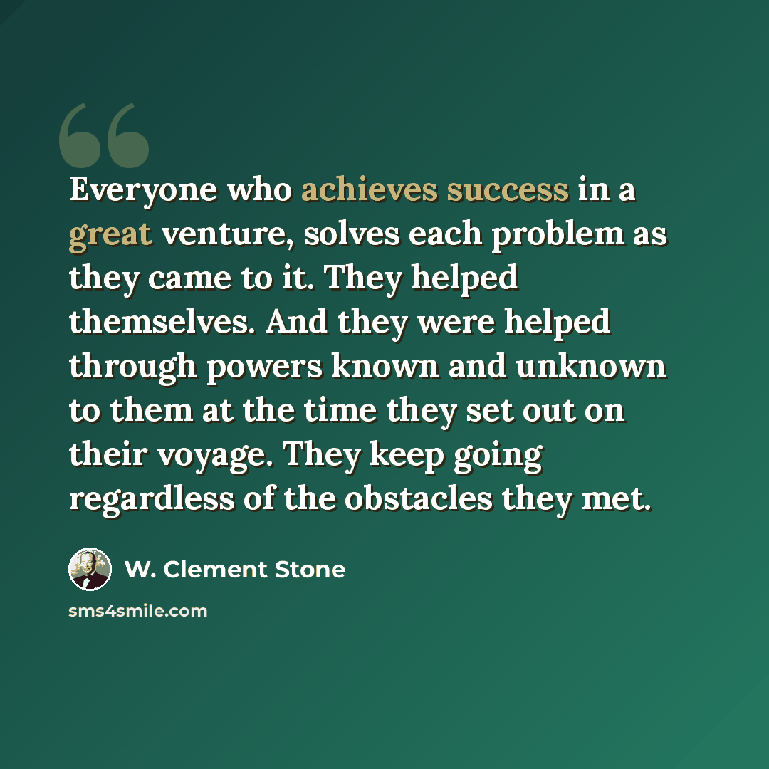 “Everyone who achieves success in a great venture, solves each problem as they came to it. They helped themselves. And they were helped through powers known and unknown to them at the time they set out on their voyage. They keep going regardless of the obstacles they met.” quote by W. Clement Stone